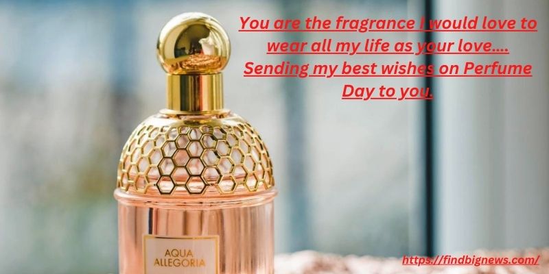 You are the fragrance I would love to wear all my life as your love…. Sending my best wishes on Perfume Day to you.